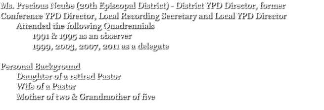 Ms. Precious Ncube (20th Episcopal District) - District YPD Director, former Conference YPD Director, Local Recording Secretary and Local YPD Director Attended the following Quadrennials 1991 & 1995 as an observer 1999, 2003, 2007, 2011 as a delegate Personal Background Daughter of a retired Pastor Wife of a Pastor Mother of two & Grandmother of five 
