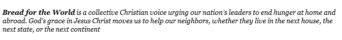  Bread for the World is a collective Christian voice urging our nation's leaders to end hunger at home and abroad. God's grace in Jesus Christ moves us to help our neighbors, whether they live in the next house, the next state, or the next continent