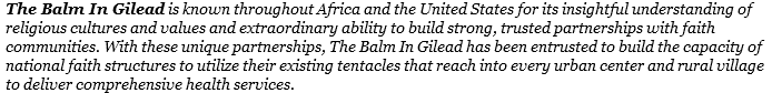 The Balm In Gilead is known throughout Africa and the United States for its insightful understanding of religious cultures and values and extraordinary ability to build strong, trusted partnerships with faith communities. With these unique partnerships, The Balm In Gilead has been entrusted to build the capacity of national faith structures to utilize their existing tentacles that reach into every urban center and rural village to deliver comprehensive health services.