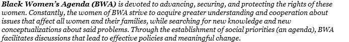Black Women’s Agenda (BWA) is devoted to advancing, securing, and protecting the rights of these women. Constantly, the women of BWA strive to acquire greater understanding and cooperation about issues that affect all women and their families, while searching for new knowledge and new conceptualizations about said problems. Through the establishment of social priorities (an agenda), BWA facilitates discussions that lead to effective policies and meaningful change. 