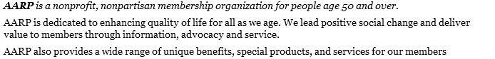 AARP is a nonprofit, nonpartisan membership organization for people age 50 and over. AARP is dedicated to enhancing quality of life for all as we age. We lead positive social change and deliver value to members through information, advocacy and service. AARP also provides a wide range of unique benefits, special products, and services for our members