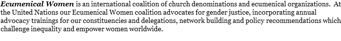 Ecumenical Women is an international coalition of church denominations and ecumenical organizations. At the United Nations our Ecumenical Women coalition advocates for gender justice, incorporating annual advocacy trainings for our constituencies and delegations, network building and policy recommendations which challenge inequality and empower women worldwide.