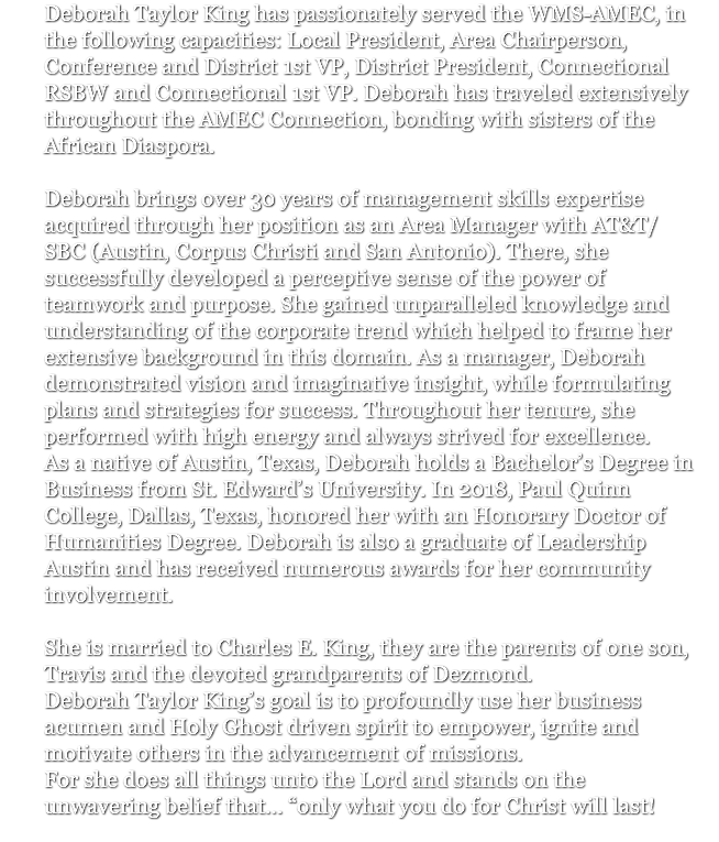 Deborah Taylor King has passionately served the WMS-AMEC, in the following capacities: Local President, Area Chairperson, Conference and District 1st VP, District President, Connectional RSBW and Connectional 1st VP. Deborah has traveled extensively throughout the AMEC Connection, bonding with sisters of the African Diaspora. Deborah brings over 30 years of management skills expertise acquired through her position as an Area Manager with AT&T/SBC (Austin, Corpus Christi and San Antonio). There, she successfully developed a perceptive sense of the power of teamwork and purpose. She gained unparalleled knowledge and understanding of the corporate trend which helped to frame her extensive background in this domain. As a manager, Deborah demonstrated vision and imaginative insight, while formulating plans and strategies for success. Throughout her tenure, she performed with high energy and always strived for excellence. As a native of Austin, Texas, Deborah holds a Bachelor’s Degree in Business from St. Edward’s University. In 2018, Paul Quinn College, Dallas, Texas, honored her with an Honorary Doctor of Humanities Degree. Deborah is also a graduate of Leadership Austin and has received numerous awards for her community involvement. She is married to Charles E. King, they are the parents of one son, Travis and the devoted grandparents of Dezmond. Deborah Taylor King’s goal is to profoundly use her business acumen and Holy Ghost driven spirit to empower, ignite and motivate others in the advancement of missions. For she does all things unto the Lord and stands on the unwavering belief that… “only what you do for Christ will last! 
