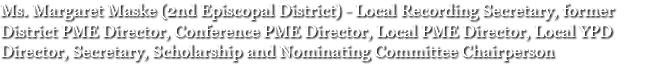 Ms. Margaret Maske (2nd Episcopal District) - Local Recording Secretary, former District PME Director, Conference PME Director, Local PME Director, Local YPD Director, Secretary, Scholarship and Nominating Committee Chairperson 