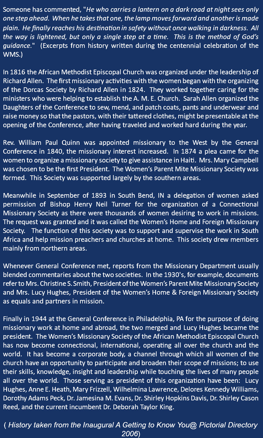  Someone has commented, "He who carries a lantern on a dark road at night sees only one step ahead. When he takes that one, the lamp moves forward and another is made plain. He finally reaches his destination in safety without once walking in darkness. All the way is lightened, but only a single step at a time. This is the method of God’s guidance." (Excerpts from history written during the centennial celebration of the WMS.) In 1816 the African Methodist Episcopal Church was organized under the leadership of Richard Allen. The first missionary activities with the women began with the organizing of the Dorcas Society by Richard Allen in 1824. They worked together caring for the ministers who were helping to establish the A. M. E. Church. Sarah Allen organized the Daughters of the Conference to sew, mend, and patch coats, pants and underwear and raise money so that the pastors, with their tattered clothes, might be presentable at the opening of the Conference, after having traveled and worked hard during the year. Rev. William Paul Quinn was appointed missionary to the West by the General Conference in 1840, the missionary interest increased. In 1874 a plea came for the women to organize a missionary society to give assistance in Haiti. Mrs. Mary Campbell was chosen to be the first President. The Women’s Parent Mite Missionary Society was formed. This Society was supported largely by the southern areas. Meanwhile in September of 1893 in South Bend, IN a delegation of women asked permission of Bishop Henry Neil Turner for the organization of a Connectional Missionary Society as there were thousands of women desiring to work in missions. The request was granted and it was called the Women’s Home and Foreign Missionary Society. The function of this society was to support and supervise the work in South Africa and help mission preachers and churches at home. This society drew members mainly from northern areas. Whenever General Conference met, reports from the Missionary Department usually blended commentaries about the two societies. In the 1930's, for example, documents refer to Mrs. Christine S. Smith, President of the Women’s Parent Mite Missionary Society and Mrs. Lucy Hughes, President of the Women’s Home & Foreign Missionary Society as equals and partners in mission. Finally in 1944 at the General Conference in Philadelphia, PA for the purpose of doing missionary work at home and abroad, the two merged and Lucy Hughes became the president. The Women’s Missionary Society of the African Methodist Episcopal Church has now become connectional, international, operating all over the church and the world. It has become a corporate body, a channel through which all women of the church have an opportunity to participate and broaden their scope of missions; to use their skills, knowledge, insight and leadership while touching the lives of many people all over the world. Those serving as president of this organization have been: Lucy Hughes, Anne E. Heath, Mary Frizzell, Wilhelmina Lawrence, Delores Kennedy Williams, Dorothy Adams Peck, Dr. Jamesina M. Evans, Dr. Shirley Hopkins Davis, Dr. Shirley Cason Reed, and the current incumbent Dr. Deborah Taylor King. ( History taken from the Inaugural A Getting to Know You@ Pictorial Directory 2006)