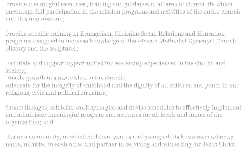 Provide meaningful resources, training and guidance in all area of church life which encourage full participation in the mission programs and activities of the entire church and this organization; Provide specific training in Evangelism, Christian Social Relations and Education programs designed to increase knowledge of the African Methodist Episcopal Church History and the scriptures; Facilitate and support opportunities for leadership experiences in the church and society; Enable growth in stewardship in the church; Advocate for the integrity of childhood and the dignity of all children and youth in our religious, civic and political structure; Create linkages, establish work synergies and devise schedules to effectively implement and administer meaningful program and activities for all levels and unites of the organization; and Foster a community, in which children, youths and young adults know each other by name, minister to each other and partner in servicing and witnessing for Jesus Christ.